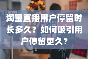 淘宝直播用户停留时长多久？如何吸引用户停留更久？