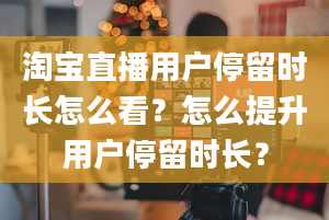 淘宝直播用户停留时长怎么看？怎么提升用户停留时长？