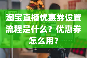 淘宝直播优惠券设置流程是什么？优惠券怎么用？