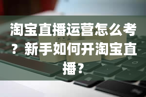 淘宝直播运营怎么考？新手如何开淘宝直播？