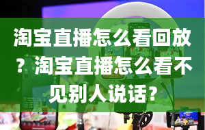 淘宝直播怎么看回放？淘宝直播怎么看不见别人说话？