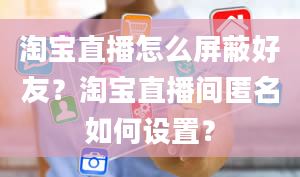 淘宝直播怎么屏蔽好友？淘宝直播间匿名如何设置？