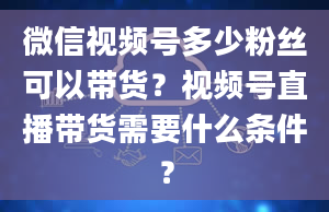 微信视频号多少粉丝可以带货？视频号直播带货需要什么条件？