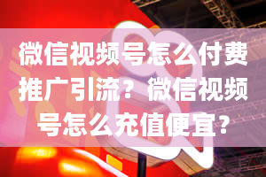 微信视频号怎么付费推广引流？微信视频号怎么充值便宜？