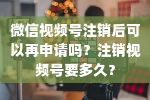 微信视频号注销后可以再申请吗？注销视频号要多久？