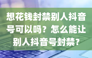 想花钱封禁别人抖音号可以吗？怎么能让别人抖音号封禁？