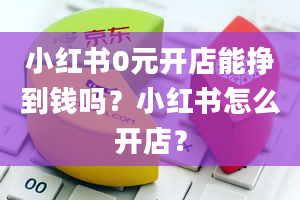 小红书0元开店能挣到钱吗？小红书怎么开店？