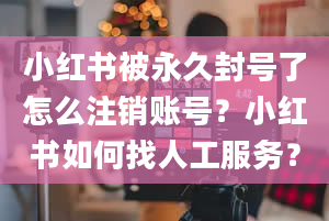 小红书被永久封号了怎么注销账号？小红书如何找人工服务？