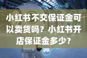 小红书不交保证金可以卖货吗？小红书开店保证金多少？