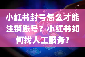 小红书封号怎么才能注销账号？小红书如何找人工服务？