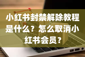 小红书封禁解除教程是什么？怎么取消小红书会员？