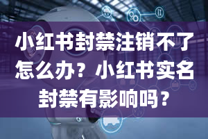 小红书封禁注销不了怎么办？小红书实名封禁有影响吗？