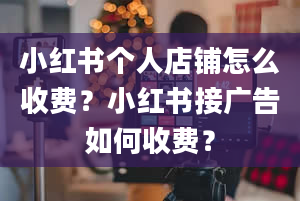 小红书个人店铺怎么收费？小红书接广告如何收费？