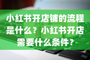 小红书开店铺的流程是什么？小红书开店需要什么条件？