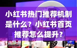 小红书热门推荐机制是什么？小红书首页推荐怎么提升？