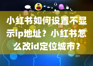 小红书如何设置不显示ip地址？小红书怎么改id定位城市？