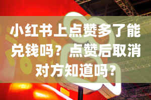 小红书上点赞多了能兑钱吗？点赞后取消对方知道吗？