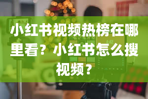 小红书视频热榜在哪里看？小红书怎么搜视频？