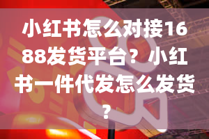 小红书怎么对接1688发货平台？小红书一件代发怎么发货？