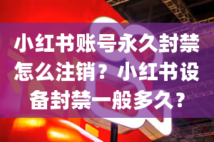 小红书账号永久封禁怎么注销？小红书设备封禁一般多久？