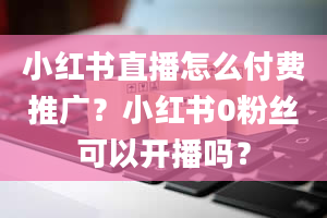 小红书直播怎么付费推广？小红书0粉丝可以开播吗？