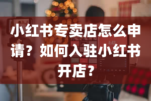 小红书专卖店怎么申请？如何入驻小红书开店？