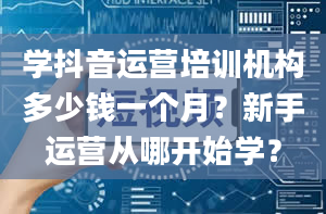 学抖音运营培训机构多少钱一个月？新手运营从哪开始学？