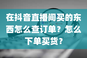 在抖音直播间买的东西怎么查订单？怎么下单买货？