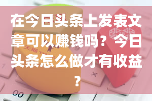 在今日头条上发表文章可以赚钱吗？今日头条怎么做才有收益？