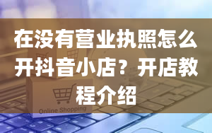 在没有营业执照怎么开抖音小店？开店教程介绍