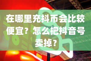 在哪里充抖币会比较便宜？怎么把抖音号卖掉？