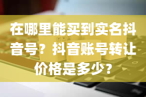 在哪里能买到实名抖音号？抖音账号转让价格是多少？