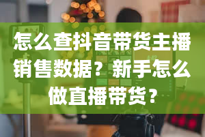 怎么查抖音带货主播销售数据？新手怎么做直播带货？