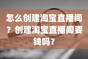 怎么创建淘宝直播间？创建淘宝直播间要钱吗？