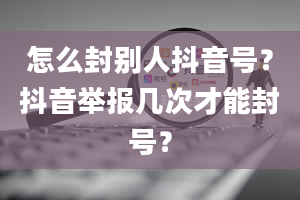 怎么封别人抖音号？抖音举报几次才能封号？