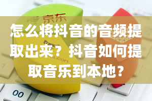 怎么将抖音的音频提取出来？抖音如何提取音乐到本地？