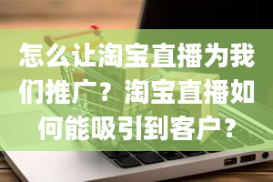 怎么让淘宝直播为我们推广？淘宝直播如何能吸引到客户？