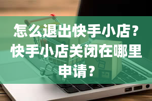 怎么退出快手小店？快手小店关闭在哪里申请？