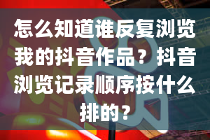 怎么知道谁反复浏览我的抖音作品？抖音浏览记录顺序按什么排的？