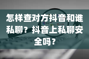 怎样查对方抖音和谁私聊？抖音上私聊安全吗？