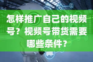 怎样推广自己的视频号？视频号带货需要哪些条件？