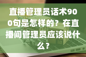 直播管理员话术900句是怎样的？在直播间管理员应该说什么？