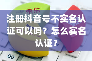 注册抖音号不实名认证可以吗？怎么实名认证？