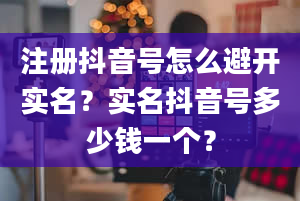 注册抖音号怎么避开实名？实名抖音号多少钱一个？