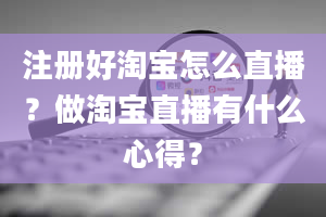 注册好淘宝怎么直播？做淘宝直播有什么心得？