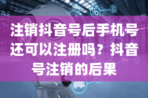 注销抖音号后手机号还可以注册吗？抖音号注销的后果