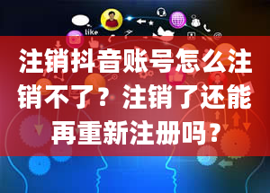 注销抖音账号怎么注销不了？注销了还能再重新注册吗？