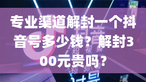 专业渠道解封一个抖音号多少钱？解封300元贵吗？