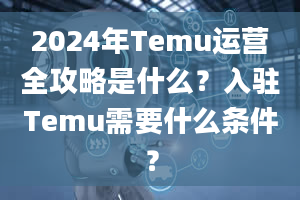 2024年Temu运营全攻略是什么？入驻Temu需要什么条件？