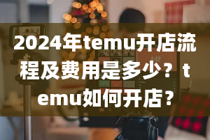 2024年temu开店流程及费用是多少？temu如何开店？